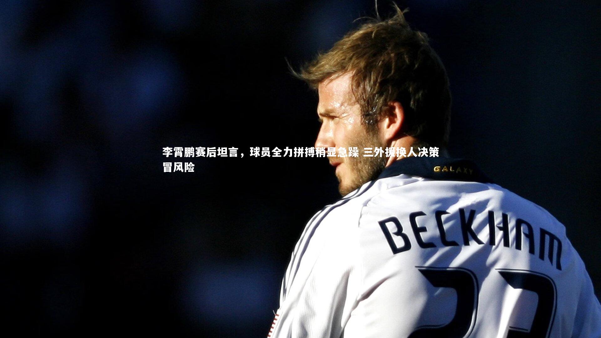 李霄鹏赛后坦言，球员全力拼搏稍显急躁 三外援换人决策冒风险